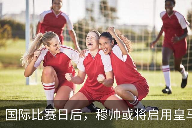 国际比赛日后，穆帅或将启用皇马新星B席取代楚阿梅尼