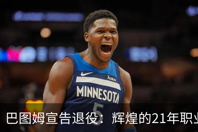 巴图姆宣告退役：辉煌的21年职业生涯值得铭记
