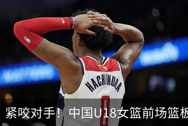 紧咬对手！中国U18女篮前场篮板不敌日本队